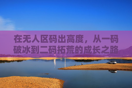 在无人区码出高度，从一码破冰到二码拓荒的成长之路，无人区码出高度，破冰拓荒的成长之路
