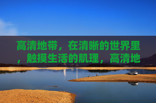 高清地带,在清晰的世界里,触摸生活的肌理,高清地带,清晰世界的生活肌理 高清地带,在清晰的世界里,触摸生活的肌理,高清地带,清晰世界的生活肌理