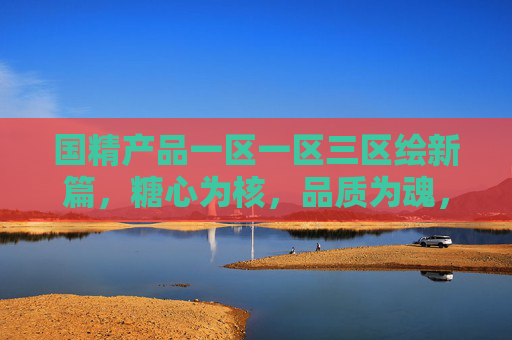 国精产品一区一区三区绘新篇，糖心为核，品质为魂，国精产品糖心为核，品质为魂绘新篇