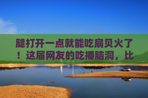 腿打开一点就能吃扇贝火了!这届网友的吃播脑洞,比海鲜还鲜,腿打开吃扇贝火了!网友吃播脑洞比海鲜还鲜 腿打开一点就能吃扇贝火了!这届网友的吃播脑洞,比海鲜还鲜,腿打开吃扇贝火了!网友吃播脑洞比海鲜还鲜