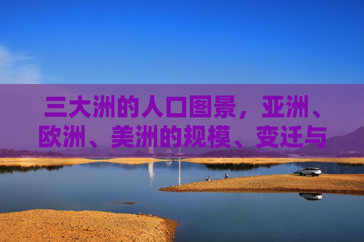 三大洲的人口图景，亚洲、欧洲、美洲的规模、变迁与未来，三大洲人口图景，规模、变迁与未来