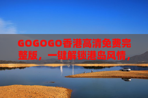 GOGOGO香港高清免费完整版，一键解锁港岛风情，沉浸式体验东方之珠魅力，GOGOGO香港高清免费完整版，一键解锁港岛风情，沉浸式体验东方之珠魅力