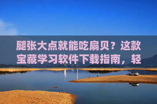 腿张大点就能吃扇贝？这款宝藏学习软件下载指南，轻松get高效学习法！宝藏学习软件下载指南，轻松get高效学习法！