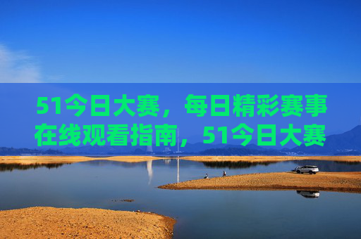 51今日大赛,每日精彩赛事在线观看指南,51今日大赛,每日精彩赛事在线观看指南 51今日大赛,每日精彩赛事在线观看指南,51今日大赛,每日精彩赛事在线观看指南