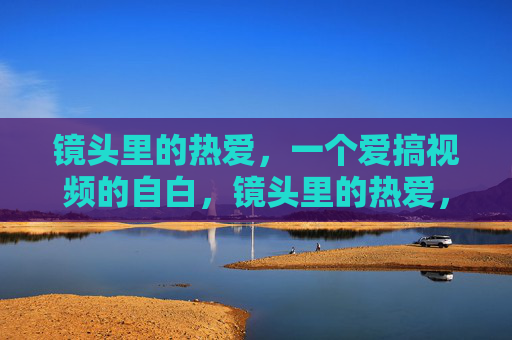 镜头里的热爱，一个爱搞视频的自白，镜头里的热爱，视频自白