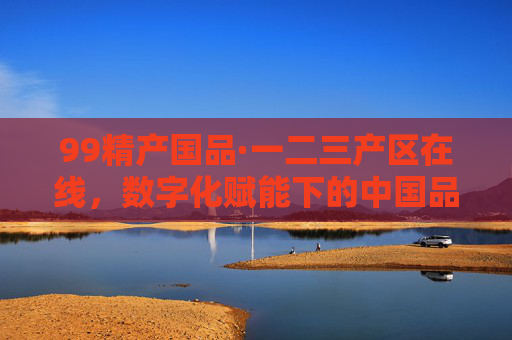 99精产国品·一二三产区在线,数字化赋能下的中国品质新图景,99精产国品·一二三产区在线,数字化赋能中国品质新图景 99精产国品·一二三产区在线,数字化赋能下的中国品质新图景,99精产国品·一二三产区在线,数字化赋能中国品质新图景