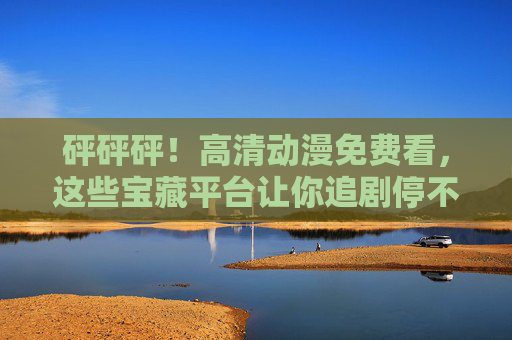 砰砰砰!高清动漫免费看,这些宝藏平台让你追剧停不下来!免费高清动漫宝藏平台,追剧停不下来! 砰砰砰!高清动漫免费看,这些宝藏平台让你追剧停不下来!免费高清动漫宝藏平台,追剧停不下来!