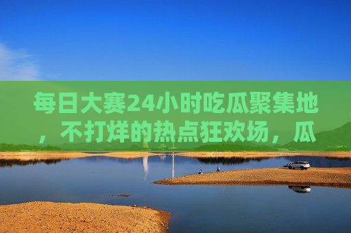 每日大赛24小时吃瓜聚集地,不打烊的热点狂欢场,瓜田永不打烊!24小时瓜田不打烊,每日大赛热点狂欢场 每日大赛24小时吃瓜聚集地,不打烊的热点狂欢场,瓜田永不打烊!24小时瓜田不打烊,每日大赛热点狂欢场
