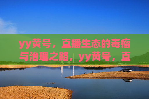 yy黄号,直播生态的毒瘤与治理之路,yy黄号,直播生态的毒瘤与治理之路 yy黄号,直播生态的毒瘤与治理之路,yy黄号,直播生态的毒瘤与治理之路