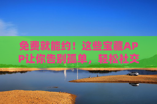 免费就能约!这些宝藏APP让你告别孤单,轻松社交,免费宝藏APP,告别孤单,轻松社交 免费就能约!这些宝藏APP让你告别孤单,轻松社交,免费宝藏APP,告别孤单,轻松社交