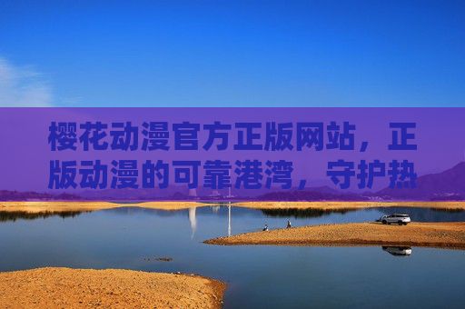 樱花动漫官方正版网站，正版动漫的可靠港湾，守护热爱与品质，樱花动漫官方正版，守护热爱与品质的可靠港湾