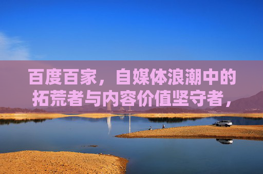 百度百家,自媒体浪潮中的拓荒者与内容价值坚守者,百度百家,自媒体浪潮中的拓荒者与内容价值坚守者 百度百家,自媒体浪潮中的拓荒者与内容价值坚守者,百度百家,自媒体浪潮中的拓荒者与内容价值坚守者