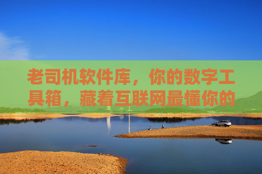 老司机软件库，你的数字工具箱，藏着互联网最懂你的宝藏，老司机软件库，懂你的互联网宝藏数字工具箱