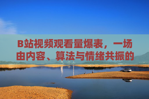 B站视频观看量爆表，一场由内容、算法与情绪共振的流量狂欢，算法与情绪共振的流量狂欢