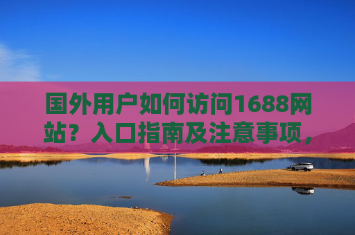 国外用户如何访问1688网站?入口指南及注意事项,国外用户访问1688网站入口指南及注意事项 国外用户如何访问1688网站?入口指南及注意事项,国外用户访问1688网站入口指南及注意事项