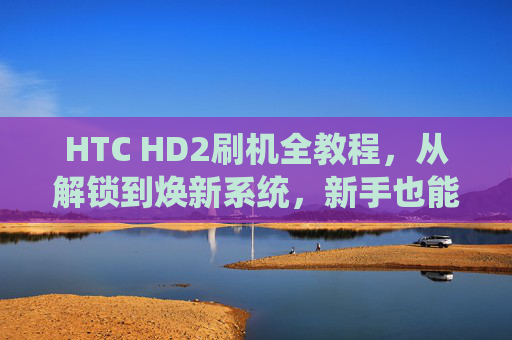 HTC HD2刷机全教程,从解锁到焕新系统,新手也能轻松上手,HTC HD2刷机全教程,解锁到焕新系统,新手轻松上手 HTC HD2刷机全教程,从解锁到焕新系统,新手也能轻松上手,HTC HD2刷机全教程,解锁到焕新系统,新手轻松上手