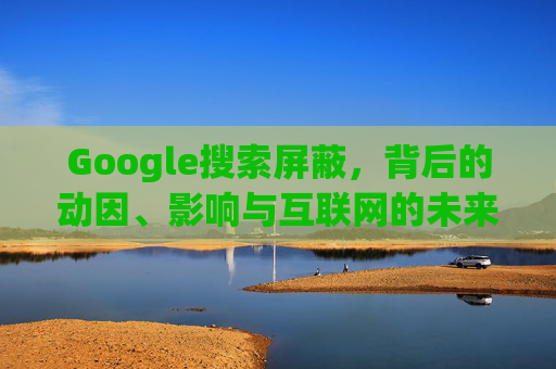 Google搜索屏蔽，背后的动因、影响与互联网的未来图景，Google搜索屏蔽，动因、影响与互联网未来图景