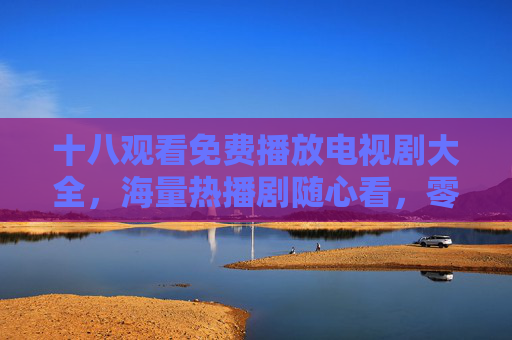 十八观看免费播放电视剧大全，海量热播剧随心看，零成本追剧指南，免费追剧指南，海量热播剧随心看