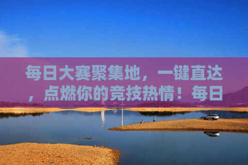 每日大赛聚集地,一键直达,点燃你的竞技热情!每日大赛一键直达,点燃竞技热情! 每日大赛聚集地,一键直达,点燃你的竞技热情!每日大赛一键直达,点燃竞技热情!