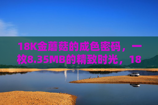 18K金蘑菇的成色密码,一枚8.35MB的精致时光,18K金蘑菇,成色密码里的精致时光 18K金蘑菇的成色密码,一枚8.35MB的精致时光,18K金蘑菇,成色密码里的精致时光