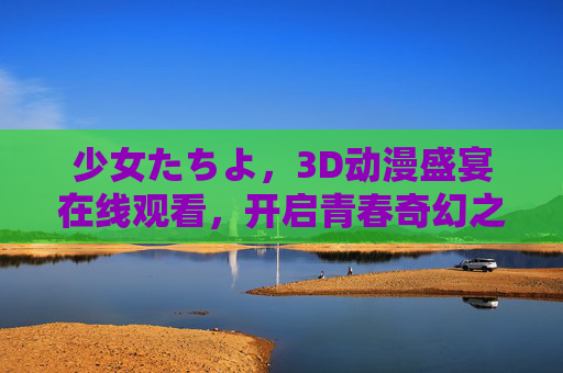 少女たちよ,3D动漫盛宴在线观看,开启青春奇幻之旅,少女们的3D动漫盛宴,在线开启青春奇幻之旅 少女たちよ,3D动漫盛宴在线观看,开启青春奇幻之旅,少女们的3D动漫盛宴,在线开启青春奇幻之旅