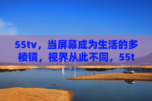 55tv,当屏幕成为生活的多棱镜,视界从此不同,55tv,生活多棱镜,视界从此不同 55tv,当屏幕成为生活的多棱镜,视界从此不同,55tv,生活多棱镜,视界从此不同