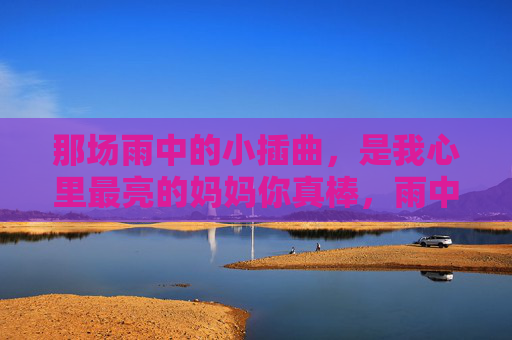 那场雨中的小插曲,是我心里最亮的妈妈你真棒,雨中小插曲,妈妈真棒是我心里最亮 那场雨中的小插曲,是我心里最亮的妈妈你真棒,雨中小插曲,妈妈真棒是我心里最亮