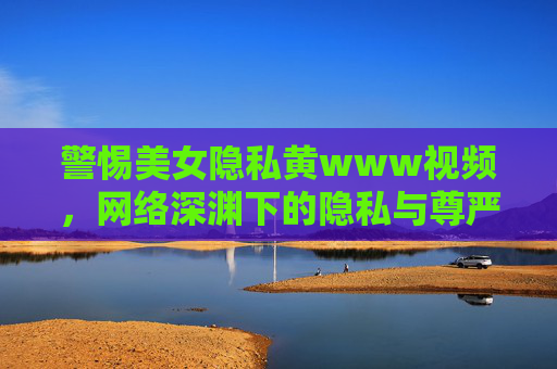 警惕美女隐私黄www视频,网络深渊下的隐私与尊严之殇,警惕美女隐私黄视频,网络深渊下的隐私与尊严之殇 警惕美女隐私黄www视频,网络深渊下的隐私与尊严之殇,警惕美女隐私黄视频,网络深渊下的隐私与尊严之殇