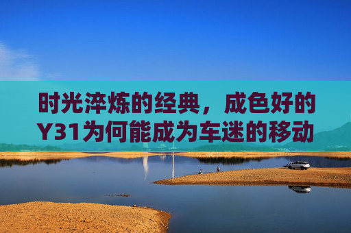时光淬炼的经典,成色好的Y31为何能成为车迷的移动时光机,Y31,时光淬炼的经典,车迷的移动时光机 时光淬炼的经典,成色好的Y31为何能成为车迷的移动时光机,Y31,时光淬炼的经典,车迷的移动时光机