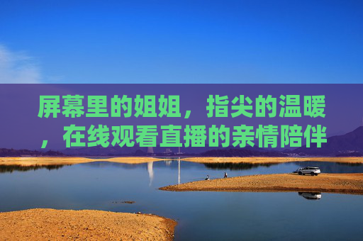 屏幕里的姐姐,指尖的温暖,在线观看直播的亲情陪伴,直播里的姐姐,指尖温暖伴亲情 屏幕里的姐姐,指尖的温暖,在线观看直播的亲情陪伴,直播里的姐姐,指尖温暖伴亲情