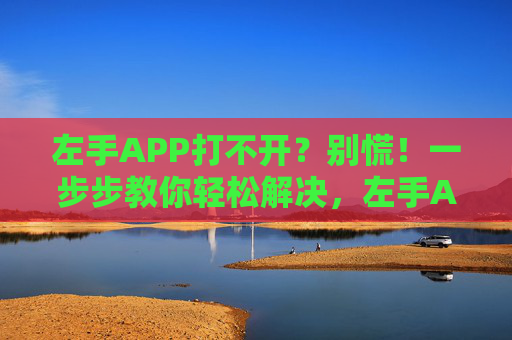 左手APP打不开？别慌！一步步教你轻松解决，左手APP打不开？别慌！一步步教你轻松解决