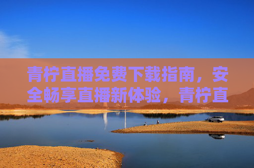 青柠直播免费下载指南,安全畅享直播新体验,青柠直播免费下载,安全畅享直播新体验 青柠直播免费下载指南,安全畅享直播新体验,青柠直播免费下载,安全畅享直播新体验