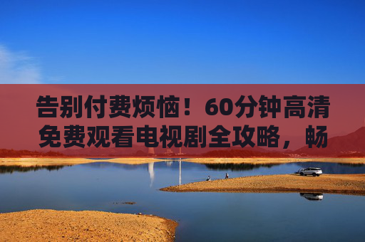 告别付费烦恼!60分钟高清免费观看电视剧全攻略,畅追热门剧集无压力,告别付费!60分钟高清免费看剧全攻略,畅追热门无压力 告别付费烦恼!60分钟高清免费观看电视剧全攻略,畅追热门剧集无压力,告别付费!60分钟高清免费看剧全攻略,畅追热门无压力