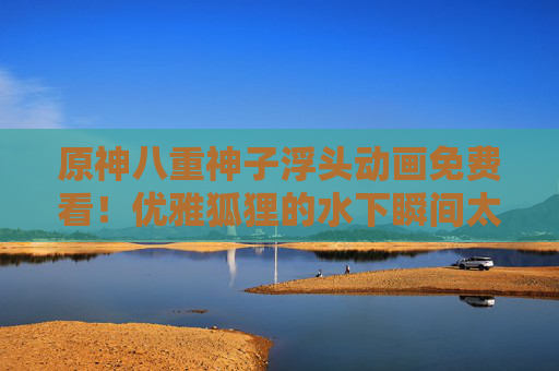 原神八重神子浮头动画免费看!优雅狐狸的水下瞬间太戳了!原神八重神子浮头动画免费看!优雅狐狸水下瞬间太戳! 原神八重神子浮头动画免费看!优雅狐狸的水下瞬间太戳了!原神八重神子浮头动画免费看!优雅狐狸水下瞬间太戳!
