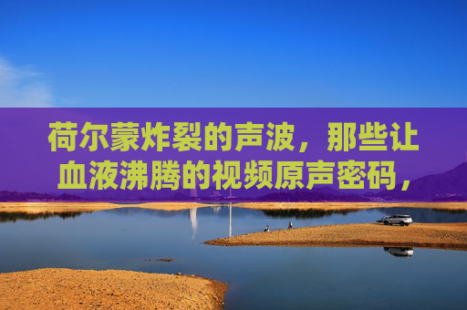 荷尔蒙炸裂的声波,那些让血液沸腾的视频原声密码,荷尔蒙声波,引爆血液的视频原声密码 荷尔蒙炸裂的声波,那些让血液沸腾的视频原声密码,荷尔蒙声波,引爆血液的视频原声密码