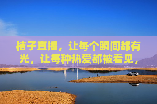 桔子直播,让每个瞬间都有光,让每种热爱都被看见,桔子直播,瞬间有光,热爱闪耀 桔子直播,让每个瞬间都有光,让每种热爱都被看见,桔子直播,瞬间有光,热爱闪耀