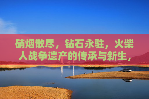 硝烟散尽,钻石永驻,火柴人战争遗产的传承与新生,硝烟散尽,钻石永驻,火柴人战争遗产的传承与新生 硝烟散尽,钻石永驻,火柴人战争遗产的传承与新生,硝烟散尽,钻石永驻,火柴人战争遗产的传承与新生