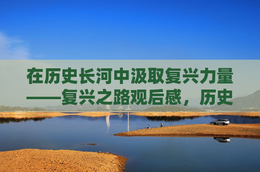 在历史长河中汲取复兴力量——复兴之路观后感,历史长河汲取复兴力量——复兴之路观后感 在历史长河中汲取复兴力量——复兴之路观后感,历史长河汲取复兴力量——复兴之路观后感