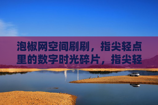 泡椒网空间刷刷,指尖轻点里的数字时光碎片,指尖轻点里的泡椒网数字时光碎片 泡椒网空间刷刷,指尖轻点里的数字时光碎片,指尖轻点里的泡椒网数字时光碎片