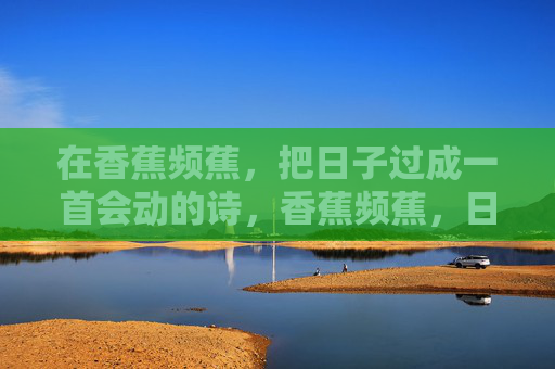 在香蕉频蕉,把日子过成一首会动的诗,香蕉频蕉,日子是一首会动的诗 在香蕉频蕉,把日子过成一首会动的诗,香蕉频蕉,日子是一首会动的诗