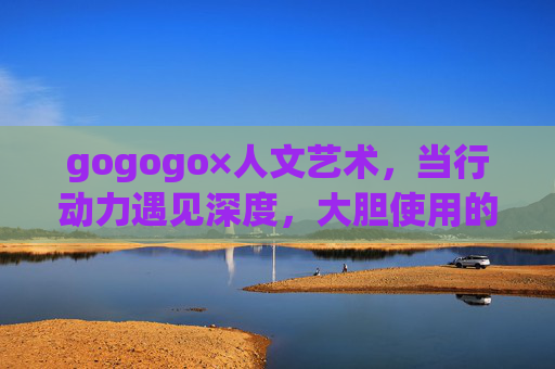 gogogo×人文艺术,当行动力遇见深度,大胆使用的N种方式,gogogo×人文艺术,N种深度行动的大胆方式 gogogo×人文艺术,当行动力遇见深度,大胆使用的N种方式,gogogo×人文艺术,N种深度行动的大胆方式