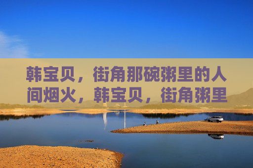 韩宝贝,街角那碗粥里的人间烟火,韩宝贝,街角粥里的人间烟火 韩宝贝,街角那碗粥里的人间烟火,韩宝贝,街角粥里的人间烟火