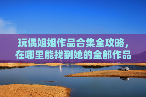 玩偶姐姐作品合集全攻略,在哪里能找到她的全部作品? 玩偶姐姐作品合集全攻略,在哪里能找到她的全部作品?