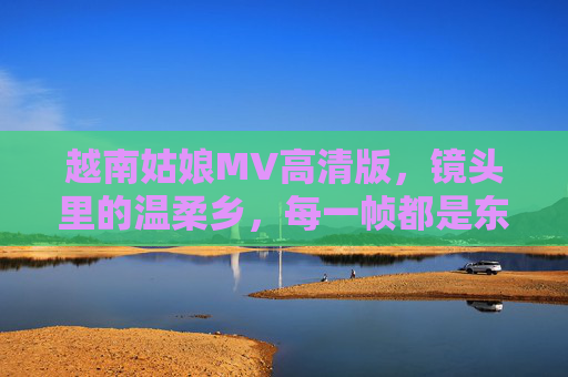 越南姑娘MV高清版,镜头里的温柔乡,每一帧都是东南亚的诗,越南姑娘MV高清,镜头里的温柔乡,帧帧东南亚诗 越南姑娘MV高清版,镜头里的温柔乡,每一帧都是东南亚的诗,越南姑娘MV高清,镜头里的温柔乡,帧帧东南亚诗