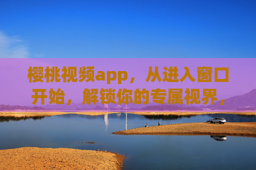 樱桃视频app，从进入窗口开始，解锁你的专属视界，樱桃视频，从进入窗口，解锁专属视界