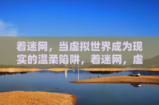 着迷网,当虚拟世界成为现实的温柔陷阱,着迷网,虚拟世界的温柔陷阱 着迷网,当虚拟世界成为现实的温柔陷阱,着迷网,虚拟世界的温柔陷阱