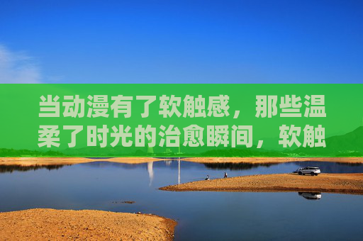 当动漫有了软触感,那些温柔了时光的治愈瞬间,软触动漫,温柔时光的治愈瞬间 当动漫有了软触感,那些温柔了时光的治愈瞬间,软触动漫,温柔时光的治愈瞬间