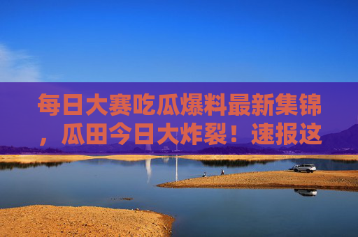 每日大赛吃瓜爆料最新集锦,瓜田今日大炸裂!速报这些猛料错过等一年!瓜田今日大炸裂!猛料速报错过等一年 每日大赛吃瓜爆料最新集锦,瓜田今日大炸裂!速报这些猛料错过等一年!瓜田今日大炸裂!猛料速报错过等一年