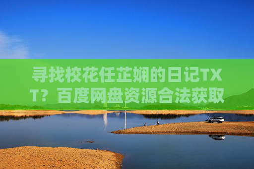 寻找校花任芷娴的日记TXT?百度网盘资源合法获取指南,校花任芷娴日记TXT,百度网盘合法获取指南 寻找校花任芷娴的日记TXT?百度网盘资源合法获取指南,校花任芷娴日记TXT,百度网盘合法获取指南