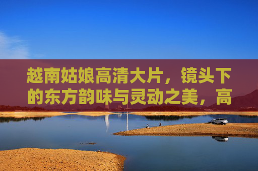 越南姑娘高清大片,镜头下的东方韵味与灵动之美,高清大片,越南姑娘的东方韵味与灵动之美 越南姑娘高清大片,镜头下的东方韵味与灵动之美,高清大片,越南姑娘的东方韵味与灵动之美